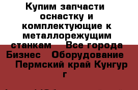  Купим запчасти, оснастку и комплектующие к металлорежущим станкам. - Все города Бизнес » Оборудование   . Пермский край,Кунгур г.